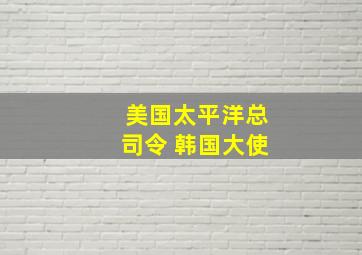 美国太平洋总司令 韩国大使